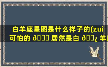 白羊座星图是什么样子的(zui
可怕的 🐛 居然是白 🌿 羊座)